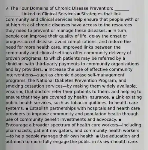 ✯ The Four Domains of Chronic Disease Prevention; _______ _______ Linked to Clinical Services ▪︎ Strategies that link community and clinical services help ensure that people with or at high risk of chronic diseases have access to the resources they need to prevent or manage these diseases. ▪︎ In turn, people can improve their quality of life, delay the onset or progression of disease, avoid complications, and reduce the need for more health care. Improved links between the community and clinical settings offer community delivery of proven programs, to which patients may be referred by a clinician, with third-party payments to community organizations and lay providers. ▪︎ Increase the use of effective community interventions—such as chronic disease self-management programs, the National Diabetes Prevention Program, and smoking cessation services—by making them widely available, ensuring that doctors refer their patients to them, and helping to ensure that they are covered by health insurance. ▪︎ Link existing public health services, such as tobacco quitlines, to health care systems. ▪︎ Establish partnerships with hospitals and health care providers to improve community and population health through use of community benefit investments and advocacy. ▪︎ Encourage a broader spectrum of health care workers—including pharmacists, patient navigators, and community health workers—to help people manage their own health. ▪︎ Use education and outreach to more fully engage the public in its own health care.