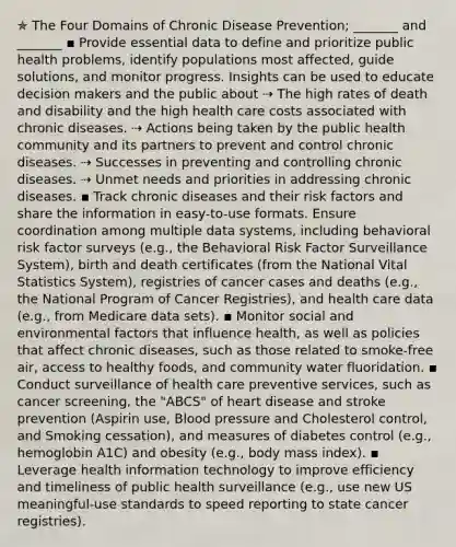 ✯ The Four Domains of Chronic Disease Prevention; _______ and _______ ▪︎ Provide essential data to define and prioritize public health problems, identify populations most affected, guide solutions, and monitor progress. Insights can be used to educate decision makers and the public about ⇢ The high rates of death and disability and the high health care costs associated with chronic diseases. ⇢ Actions being taken by the public health community and its partners to prevent and control chronic diseases. ⇢ Successes in preventing and controlling chronic diseases. ⇢ Unmet needs and priorities in addressing chronic diseases. ▪︎ Track chronic diseases and their risk factors and share the information in easy-to-use formats. Ensure coordination among multiple data systems, including behavioral risk factor surveys (e.g., the Behavioral Risk Factor Surveillance System), birth and death certificates (from the National Vital Statistics System), registries of cancer cases and deaths (e.g., the National Program of Cancer Registries), and health care data (e.g., from Medicare data sets). ▪︎ Monitor social and environmental factors that influence health, as well as policies that affect chronic diseases, such as those related to smoke-free air, access to healthy foods, and community water fluoridation. ▪︎ Conduct surveillance of health care preventive services, such as cancer screening, the "ABCS" of heart disease and stroke prevention (Aspirin use, Blood pressure and Cholesterol control, and Smoking cessation), and measures of diabetes control (e.g., hemoglobin A1C) and obesity (e.g., body mass index). ▪︎ Leverage health information technology to improve efficiency and timeliness of public health surveillance (e.g., use new US meaningful-use standards to speed reporting to state cancer registries).