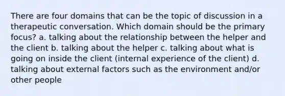 There are four domains that can be the topic of discussion in a therapeutic conversation. Which domain should be the primary focus? a. talking about the relationship between the helper and the client b. talking about the helper c. talking about what is going on inside the client (internal experience of the client) d. talking about external factors such as the environment and/or other people