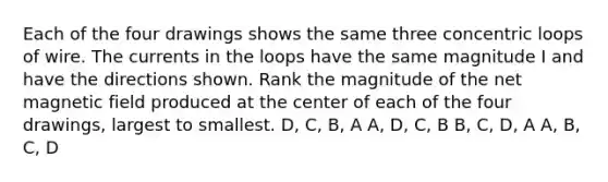 Each of the four drawings shows the same three concentric loops of wire. The currents in the loops have the same magnitude I and have the directions shown. Rank the magnitude of the net magnetic field produced at the center of each of the four drawings, largest to smallest. D, C, B, A A, D, C, B B, C, D, A A, B, C, D