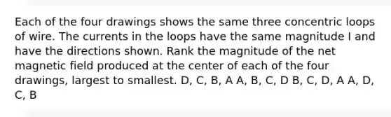 Each of the four drawings shows the same three concentric loops of wire. The currents in the loops have the same magnitude I and have the directions shown. Rank the magnitude of the net magnetic field produced at the center of each of the four drawings, largest to smallest. D, C, B, A A, B, C, D B, C, D, A A, D, C, B