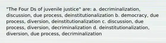 "The Four Ds of juvenile justice" are: a. decriminalization, discussion, due process, deinstitutionalization b. democracy, due process, diversion, deinstitutionalization c. discussion, due process, diversion, decriminalization d. deinstitutionalization, diversion, due process, decriminalization