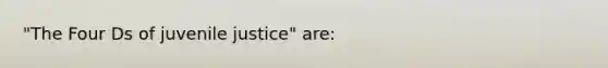 "The Four Ds of juvenile justice" are: