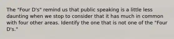 The "Four D's" remind us that public speaking is a little less daunting when we stop to consider that it has much in common with four other areas. Identify the one that is not one of the "Four D's."