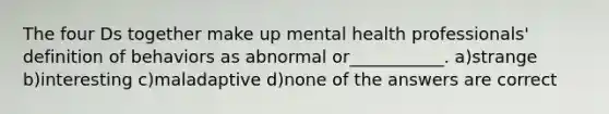 The four Ds together make up mental health professionals' definition of behaviors as abnormal or___________. a)strange b)interesting c)maladaptive d)none of the answers are correct