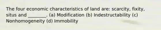 The four economic characteristics of land are: scarcity, fixity, situs and ________. (a) Modification (b) Indestructability (c) Nonhomogeneity (d) Immobility