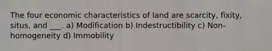 The four economic characteristics of land are scarcity, fixity, situs, and ___. a) Modification b) Indestructibility c) Non-homogeneity d) Immobility