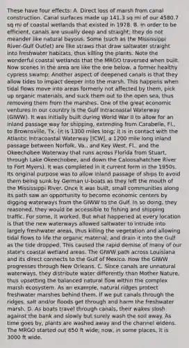 These have four effects: A. Direct loss of marsh from canal construction. Canal surfaces made up 141.3 sq mi of our 4580.7 sq mi of coastal wetlands that existed in 1978. B. In order to be efficient, canals are usually deep and straight; they do not meander like natural bayous. Some (such as the Mississippi River‑Gulf Outlet) are like straws that draw saltwater straight into freshwater habitats, thus killing the plants. Note the wonderful coastal wetlands that the MRGO traversed when built. Now scenes in the area are like the one below, a former healthy cypress swamp: Another aspect of deepened canals is that they allow tides to impact deeper into the marsh. This happens when tidal flows move into areas formerly not affected by them, pick up organic materials, and suck them out to the open sea, thus removing them from the marshes. One of the great economic ventures in our country is the Gulf Intracoastal Waterway (GIWW). It was initially built during World War II to allow for an inland passage way for shipping, extending from Carabelle, Fl., to Brownsville, Tx. (it is 1300 miles long; it is in contact with the Atlantic Intracoastal Waterway [ICW], a 1200 mile long inland passage between Norfolk, Va., and Key West, Fl., and the Okeechobee Waterway that runs across Florida from Stuart, through Lake Okeechobee, and down the Caloosahatchee River to Fort Myers). It was completed in it current form in the 1950s. Its original purpose was to allow inland passage of ships to avoid them being sunk by German U-boats as they left the mouth of the Mississippi River. Once it was built, small communities along its path saw an opportunity to become economic centers by digging waterways from the GIWW to the Gulf. In so doing, they reasoned, they would be accessible to fishing and shipping traffic. For some, it worked. But what happened at every location is that the new waterways allowed saltwater to intrude into largely freshwater areas, thus killing the vegetation and allowing tidal flows to life the organic material, and drain it into the Gulf as the tide dropped. This caused the rapid demise of many of our state's coastal wetland areas. The GIWW path across Louisiana and its direct connects to the Gulf of Mexico. How the GIWW progresses through New Orleans. C. Since canals are unnatural waterways, they distribute water differently than <a href='https://www.questionai.com/knowledge/kCXRwZ453k-mother-nature' class='anchor-knowledge'>mother nature</a>, thus upsetting the balanced natural flow within the complex marsh ecosystem. As an example, natural ridges protect <a href='https://www.questionai.com/knowledge/k3MUecglQD-freshwater-marsh' class='anchor-knowledge'>freshwater marsh</a>es behind them. If we put canals through the ridges, salt and/or floods get through and harm the freshwater marsh. D. As boats travel through canals, their wakes slosh against the bank and slowly but surely wash the soil away. As time goes by, plants are washed away and the channel widens. The MRGO started out 650 ft wide; now, in some places, it is 3000 ft wide.