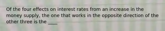 Of the four effects on interest rates from an increase in the money supply, the one that works in the opposite direction of the other three is the ____