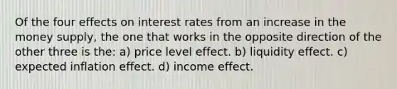 Of the four effects on interest rates from an increase in the money supply, the one that works in the opposite direction of the other three is the: a) price level effect. b) liquidity effect. c) expected inflation effect. d) income effect.