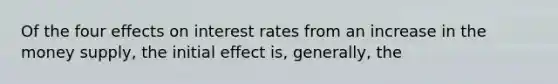 Of the four effects on interest rates from an increase in the money supply, the initial effect is, generally, the