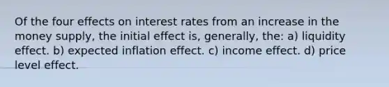 Of the four effects on interest rates from an increase in the money supply, the initial effect is, generally, the: a) liquidity effect. b) expected inflation effect. c) income effect. d) price level effect.