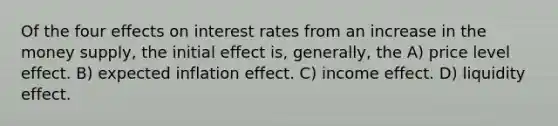 Of the four effects on interest rates from an increase in the money supply, the initial effect is, generally, the A) price level effect. B) expected inflation effect. C) income effect. D) liquidity effect.