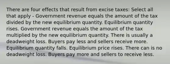 There are four effects that result from excise taxes: Select all that apply - Government revenue equals the amount of the tax divided by the new equilibrium quantity. Equilibrium quantity rises. Government revenue equals the amount of the tax multiplied by the new equilibrium quantity. There is usually a deadweight loss. Buyers pay less and sellers receive more. Equilibrium quantity falls. Equilibrium price rises. There can is no deadweight loss. Buyers pay more and sellers to receive less.