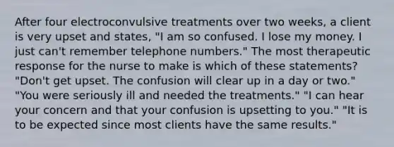 After four electroconvulsive treatments over two weeks, a client is very upset and states, "I am so confused. I lose my money. I just can't remember telephone numbers." The most therapeutic response for the nurse to make is which of these statements? "Don't get upset. The confusion will clear up in a day or two." "You were seriously ill and needed the treatments." "I can hear your concern and that your confusion is upsetting to you." "It is to be expected since most clients have the same results."