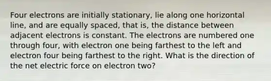 Four electrons are initially stationary, lie along one horizontal line, and are equally spaced, that is, the distance between adjacent electrons is constant. The electrons are numbered one through four, with electron one being farthest to the left and electron four being farthest to the right. What is the direction of the net electric force on electron two?