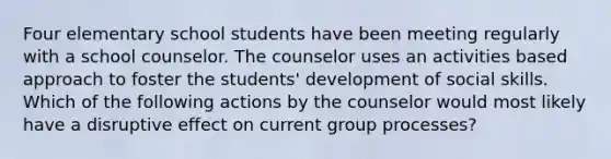 Four elementary school students have been meeting regularly with a school counselor. The counselor uses an activities based approach to foster the students' development of social skills. Which of the following actions by the counselor would most likely have a disruptive effect on current group processes?