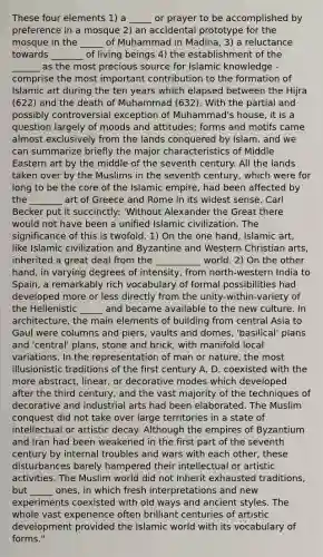 These four elements 1) a _____ or prayer to be accomplished by preference in a mosque 2) an accidental prototype for the mosque in the _____ of Muhammad in Madina, 3) a reluctance towards _______ of living beings 4) the establishment of the ______ as the most precious source for Islamic knowledge - comprise the most important contribution to the formation of Islamic art during the ten years which elapsed between the Hijra (622) and the death of Muhammad (632). With the partial and possibly controversial exception of Muhammad's house, it is a question largely of moods and attitudes; forms and motifs came almost exclusively from the lands conquered by Islam, and we can summarize briefly the major characteristics of Middle Eastern art by the middle of the seventh century. All the lands taken over by the Muslims in the seventh century, which were for long to be the core of the Islamic empire, had been affected by the _______ art of Greece and Rome in its widest sense. Carl Becker put it succinctly: 'Without Alexander the Great there would not have been a unified Islamic civilization. The significance of this is twofold. 1) On the one hand, Islamic art, like Islamic civilization and Byzantine and Western Christian arts, inherited a great deal from the __________ world. 2) On the other hand, in varying degrees of intensity, from north-western India to Spain, a remarkably rich vocabulary of formal possibilities had developed more or less directly from the unity-within-variety of the Hellenistic _____ and became available to the new culture. In architecture, the main elements of building from central Asia to Gaul were columns and piers, vaults and domes, 'basilical' plans and 'central' plans, stone and brick, with manifold local variations. In the representation of man or nature, the most illusionistic traditions of the first century A. D. coexisted with the more abstract, linear, or decorative modes which developed after the third century, and the vast majority of the techniques of decorative and industrial arts had been elaborated. The Muslim conquest did not take over large territories in a state of intellectual or artistic decay. Although the empires of Byzantium and Iran had been weakened in the first part of the seventh century by internal troubles and wars with each other, these disturbances barely hampered their intellectual or artistic activities. The Muslim world did not inherit exhausted traditions, but _____ ones, in which fresh interpretations and new experiments coexisted with old ways and ancient styles. The whole vast experience often brilliant centuries of artistic development provided the Islamic world with its vocabulary of forms."