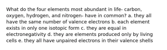 What do the four elements most abundant in life- carbon, oxygen, hydrogen, and nitrogen- have in common? a. they all have the same number of <a href='https://www.questionai.com/knowledge/knWZpHTJT4-valence-electrons' class='anchor-knowledge'>valence electrons</a> b. each element exists in only one isotopic form c. they are equal in electronegativity d. they are elements produced only by living cells e. they all have unpaired electrons in their valence shells