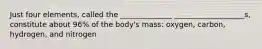 Just four elements, called the ______________ ___________________s, constitute about 96% of the body's mass: oxygen, carbon, hydrogen, and nitrogen