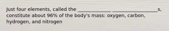 Just four elements, called the ______________ ___________________s, constitute about 96% of the body's mass: oxygen, carbon, hydrogen, and nitrogen