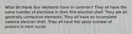 What do these four elements have in common? They all have the same number of electrons in their first electron shell. They are all generally unreactive elements. They all have an incomplete valence electron shell. They all have the same number of protons in their nuclei