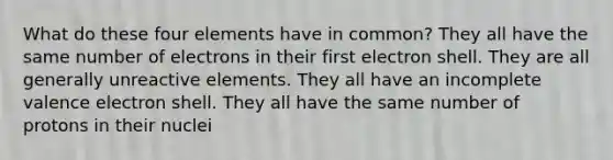 What do these four elements have in common? They all have the same number of electrons in their first electron shell. They are all generally unreactive elements. They all have an incomplete valence electron shell. They all have the same number of protons in their nuclei