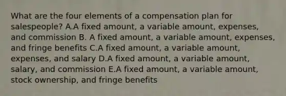 What are the four elements of a compensation plan for​ salespeople? A.A fixed​ amount, a variable​ amount, expenses, and commission B. A fixed​ amount, a variable​ amount, expenses, and fringe benefits C.A fixed​ amount, a variable​ amount, expenses, and salary D.A fixed​ amount, a variable​ amount, salary, and commission E.A fixed​ amount, a variable​ amount, stock​ ownership, and fringe benefits