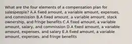 What are the four elements of a compensation plan for​ salespeople? A.A fixed​ amount, a variable​ amount, expenses, and commission B.A fixed​ amount, a variable​ amount, stock​ ownership, and fringe benefits C.A fixed​ amount, a variable​ amount, salary, and commission D.A fixed​ amount, a variable​ amount, expenses, and salary E.A fixed​ amount, a variable​ amount, expenses, and fringe benefits