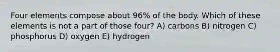 Four elements compose about 96% of the body. Which of these elements is not a part of those four? A) carbons B) nitrogen C) phosphorus D) oxygen E) hydrogen