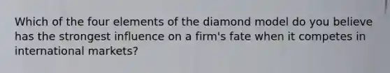 Which of the four elements of the diamond model do you believe has the strongest influence on a firm's fate when it competes in international markets?