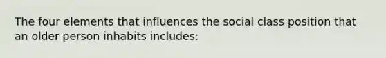 The four elements that influences the social class position that an older person inhabits includes: