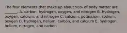 The four elements that make up about 96% of body matter are _______. A. carbon, hydrogen, oxygen, and nitrogen B. hydrogen, oxygen, calcium, and nitrogen C. calcium, potassium, sodium, oxygen D. hydrogen, helium, carbon, and calcium E. hydrogen, helium, nitrogen, and carbon