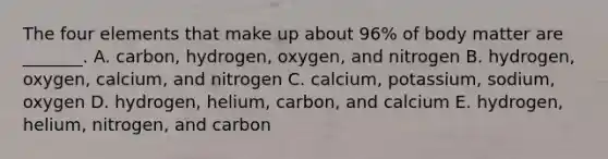 The four elements that make up about 96% of body matter are _______. A. carbon, hydrogen, oxygen, and nitrogen B. hydrogen, oxygen, calcium, and nitrogen C. calcium, potassium, sodium, oxygen D. hydrogen, helium, carbon, and calcium E. hydrogen, helium, nitrogen, and carbon