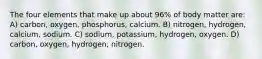 The four elements that make up about 96% of body matter are: A) carbon, oxygen, phosphorus, calcium. B) nitrogen, hydrogen, calcium, sodium. C) sodium, potassium, hydrogen, oxygen. D) carbon, oxygen, hydrogen, nitrogen.