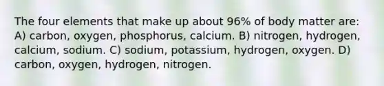 The four elements that make up about 96% of body matter are: A) carbon, oxygen, phosphorus, calcium. B) nitrogen, hydrogen, calcium, sodium. C) sodium, potassium, hydrogen, oxygen. D) carbon, oxygen, hydrogen, nitrogen.