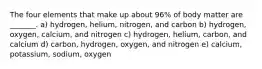 The four elements that make up about 96% of body matter are _______. a) hydrogen, helium, nitrogen, and carbon b) hydrogen, oxygen, calcium, and nitrogen c) hydrogen, helium, carbon, and calcium d) carbon, hydrogen, oxygen, and nitrogen e) calcium, potassium, sodium, oxygen