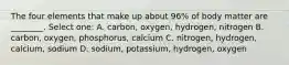 The four elements that make up about 96% of body matter are ________. Select one: A. carbon, oxygen, hydrogen, nitrogen B. carbon, oxygen, phosphorus, calcium C. nitrogen, hydrogen, calcium, sodium D. sodium, potassium, hydrogen, oxygen