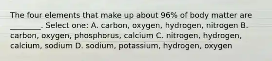 The four elements that make up about 96% of body matter are ________. Select one: A. carbon, oxygen, hydrogen, nitrogen B. carbon, oxygen, phosphorus, calcium C. nitrogen, hydrogen, calcium, sodium D. sodium, potassium, hydrogen, oxygen