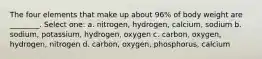 The four elements that make up about 96% of body weight are ________. Select one: a. nitrogen, hydrogen, calcium, sodium b. sodium, potassium, hydrogen, oxygen c. carbon, oxygen, hydrogen, nitrogen d. carbon, oxygen, phosphorus, calcium