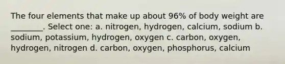 The four elements that make up about 96% of body weight are ________. Select one: a. nitrogen, hydrogen, calcium, sodium b. sodium, potassium, hydrogen, oxygen c. carbon, oxygen, hydrogen, nitrogen d. carbon, oxygen, phosphorus, calcium