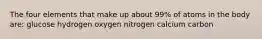 The four elements that make up about 99% of atoms in the body are: glucose hydrogen oxygen nitrogen calcium carbon