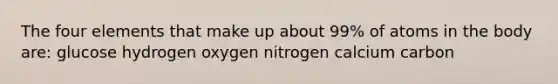 The four elements that make up about 99% of atoms in the body are: glucose hydrogen oxygen nitrogen calcium carbon