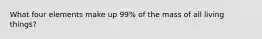 What four elements make up 99% of the mass of all living things?