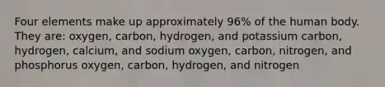 Four elements make up approximately 96% of the human body. They are: oxygen, carbon, hydrogen, and potassium carbon, hydrogen, calcium, and sodium oxygen, carbon, nitrogen, and phosphorus oxygen, carbon, hydrogen, and nitrogen