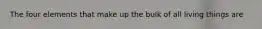 The four elements that make up the bulk of all living things are
