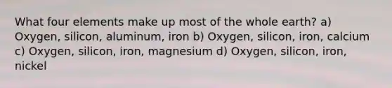 What four elements make up most of the whole earth? a) Oxygen, silicon, aluminum, iron b) Oxygen, silicon, iron, calcium c) Oxygen, silicon, iron, magnesium d) Oxygen, silicon, iron, nickel