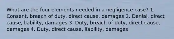 What are the four elements needed in a negligence case? 1. Consent, breach of duty, direct cause, damages 2. Denial, direct cause, liability, damages 3. Duty, breach of duty, direct cause, damages 4. Duty, direct cause, liability, damages