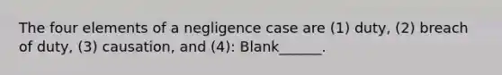 The four elements of a negligence case are (1) duty, (2) breach of duty, (3) causation, and (4): Blank______.