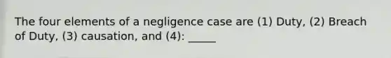 The four elements of a negligence case are (1) Duty, (2) Breach of Duty, (3) causation, and (4): _____